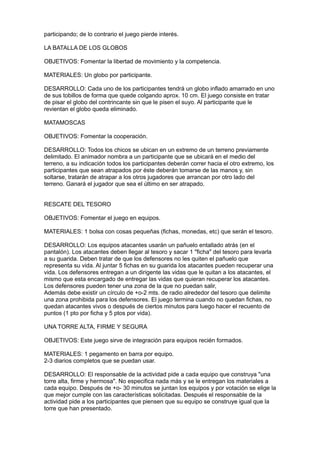participando; de lo contrario el juego pierde interés.

LA BATALLA DE LOS GLOBOS

OBJETIVOS: Fomentar la libertad de movimiento y la competencia.

MATERIALES: Un globo por participante.

DESARROLLO: Cada uno de los participantes tendrá un globo inflado amarrado en uno
de sus tobillos de forma que quede colgando aprox. 10 cm. El juego consiste en tratar
de pisar el globo del contrincante sin que le pisen el suyo. Al participante que le
revientan el globo queda eliminado.

MATAMOSCAS

OBJETIVOS: Fomentar la cooperación.

DESARROLLO: Todos los chicos se ubican en un extremo de un terreno previamente
delimitado. El animador nombra a un participante que se ubicará en el medio del
terreno, a su indicación todos los participantes deberán correr hacia el otro extremo, los
participantes que sean atrapados por éste deberán tomarse de las manos y, sin
soltarse, tratarán de atrapar a los otros jugadores que arrancan por otro lado del
terreno. Ganará el jugador que sea el último en ser atrapado.


RESCATE DEL TESORO

OBJETIVOS: Fomentar el juego en equipos.

MATERIALES: 1 bolsa con cosas pequeñas (fichas, monedas, etc) que serán el tesoro.

DESARROLLO: Los equipos atacantes usarán un pañuelo entallado atrás (en el
pantalón). Los atacantes deben llegar al tesoro y sacar 1 "ficha" del tesoro para levarla
a su guarida. Deben tratar de que los defensores no les quiten el pañuelo que
representa su vida. Al juntar 5 fichas en su guarida los atacantes pueden recuperar una
vida. Los defensores entregan a un dirigente las vidas que le quitan a los atacantes, el
mismo que esta encargado de entregar las vidas que quieran recuperar los atacantes.
Los defensores pueden tener una zona de la que no puedan salir,
Además debe existir un círculo de +o-2 mts. de radio alrededor del tesoro que delimite
una zona prohibida para los defensores. El juego termina cuando no quedan fichas, no
quedan atacantes vivos o después de ciertos minutos para luego hacer el recuento de
puntos (1 pto por ficha y 5 ptos por vida).

UNA TORRE ALTA, FIRME Y SEGURA

OBJETIVOS: Este juego sirve de integración para equipos recién formados.

MATERIALES: 1 pegamento en barra por equipo.
2-3 diarios completos que se puedan usar.

DESARROLLO: El responsable de la actividad pide a cada equipo que construya "una
torre alta, firme y hermosa". No especifica nada más y se le entregan los materiales a
cada equipo. Después de +o- 30 minutos se juntan los equipos y por votación se elige la
que mejor cumple con las características solicitadas. Después el responsable de la
actividad pide a los participantes que piensen que su equipo se construye igual que la
torre que han presentado.
 