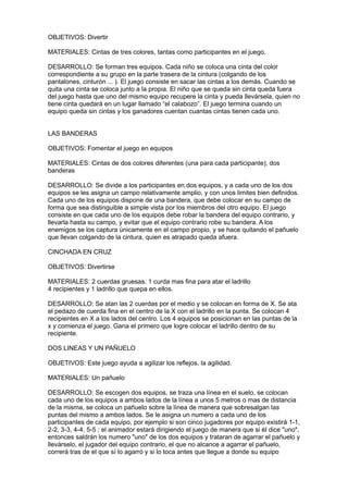 OBJETIVOS: Divertir

MATERIALES: Cintas de tres colores, tantas como participantes en el juego.

DESARROLLO: Se forman tres equipos. Cada niño se coloca una cinta del color
correspondiente a su grupo en la parte trasera de la cintura (colgando de los
pantalones, cinturón ... ). El juego consiste en sacar las cintas a los demás. Cuando se
quita una cinta se coloca junto a la propia. El niño que se queda sin cinta queda fuera
del juego hasta que uno del mismo equipo recupere la cinta y pueda llevársela, quien no
tiene cinta quedará en un lugar llamado “el calabozo”. El juego termina cuando un
equipo queda sin cintas y los ganadores cuentan cuantas cintas tienen cada uno.


LAS BANDERAS

OBJETIVOS: Fomentar el juego en equipos

MATERIALES: Cintas de dos colores diferentes (una para cada participante), dos
banderas

DESARROLLO: Se divide a los participantes en dos equipos, y a cada uno de los dos
equipos se les asigna un campo relativamente amplio, y con unos limites bien definidos.
Cada uno de los equipos dispone de una bandera, que debe colocar en su campo de
forma que sea distinguible a simple vista por los miembros del otro equipo. El juego
consiste en que cada uno de los equipos debe robar la bandera del equipo contrario, y
llevarla hasta su campo, y evitar que el equipo contrario robe su bandera. A los
enemigos se los captura únicamente en el campo propio, y se hace quitando el pañuelo
que llevan colgando de la cintura, quien es atrapado queda afuera.

CINCHADA EN CRUZ

OBJETIVOS: Divertirse

MATERIALES: 2 cuerdas gruesas. 1 curda mas fina para atar el ladrillo
4 recipientes y 1 ladrillo que quepa en ellos.

DESARROLLO: Se atan las 2 cuerdas por el medio y se colocan en forma de X. Se ata
el pedazo de cuerda fina en el centro de la X con el ladrillo en la punta. Se colocan 4
recipientes en X a los lados del centro. Los 4 equipos se posicionan en las puntas de la
x y comienza el juego. Gana el primero que logre colocar el ladrillo dentro de su
recipiente.

DOS LINEAS Y UN PAÑUELO

OBJETIVOS: Este juego ayuda a agilizar los reflejos, la agilidad.

MATERIALES: Un pañuelo

DESARROLLO: Se escogen dos equipos, se traza una línea en el suelo, se colocan
cada uno de los equipos a ambos lados de la línea a unos 5 metros o mas de distancia
de la misma, se coloca un pañuelo sobre la línea de manera que sobresalgan las
puntas del mismo a ambos lados. Se le asigna un numero a cada uno de los
participantes de cada equipo, por ejemplo si son cinco jugadores por equipo existirá 1-1,
2-2, 3-3, 4-4, 5-5 ; el animador estará dirigiendo el juego de manera que si él dice "uno",
entonces saldrán los numero "uno" de los dos equipos y trataran de agarrar el pañuelo y
llevárselo, el jugador del equipo contrario, el que no alcance a agarrar el pañuelo,
correrá tras de el que sí lo agarró y si lo toca antes que llegue a donde su equipo
 