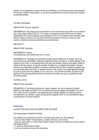 pierde, si los jugadores se paran frente a la pañoleta y uno de ellos pone el pie después
de la línea o pisa la línea pierde, si uno de los jugadores toca al otro antes que el toque
la pañoleta pierde.



FUTBOL REVISIÓN

OBJETIVOS: Evaluar Jugando

DESARROLLO: Se juega igual que el fútbol, con la variante de que cada vez que tienes
que cobrar algo (lateral, gol, etc..) le haces una pregunta sobre temas que se hayan
desarrollado en el año al equipo que cobraste a favor si la contesta mal lo cobrado será
para el equipo contrario. Es una buena forma de evaluar sin que los chicos se den
cuenta y mantener siempre presente los conocimientos.

ME MATÓ !!!

OBJETIVOS: Divertirse

MATERIALES: Globos
Una pelota que se pueda tomar con la mano.

DESARROLLO: Se juega muy parecido al balonmano (fútbol con la mano), pero con
una serie de peculiaridades; todos los jugadores tienen que llevar un globo debajo de la
remera (es su vida, si se explota tiene que salir del campo a buscar otro globo hasta un
máximo de dos veces), se puede explotar el globo de un jugador del equipo contrario
siempre que este lleve la pelota, el arquero puede quitar la vida a cualquier jugador que
se encuentre dentro del área, si alguien quita la vida cuando no puede deberá entregar
la suya a quien se la ha quitado e ir el a por una, y se comete una falta. El juego no se
detiene nunca exceptuando cuando se produce una falta, hay gol o la pelota se sale
fuera del campo.

FUTBOL LOCO

OBJETIVOS: Divertirse

DESARROLLO: Se divide al grupo en cuatro equipos. Se usa la cancha de fútbol
habitual y las reglas del fútbol, con la variante de que se juegan dos partidos a la vez y
con cuatro arcos (cruzados). Los jugadores solo pueden pegarle a la pelota que les
corresponde a su partido. Luego los ganadores jugarán entre si y los perdedores igual
conservando la misma dinámica.




Dinámicas
JUNTO A MI CASA VIVE UN SEÑOR QUE NO CREE

Con este juego se afianza el Credo.

Se reparte a los miembros el credo, una parte para cada uno. Por ejemplo:
• Creo en Dios Padre Todopoderoso, creador del cielo y de la tierra
• Creo en Jesucristo, su único Hijo, Nuestro Señor, que fue concebido por obra y gracia
del Espíritu Santo
• Y nació de Santa María Virgen...
Y así, de acuerdo al número de miembros.
 