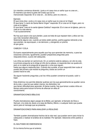 Un miembro comienza diciendo: Junto a mi casa vive un señor que no cree en...
El miembro que tiene la parte del Credo que se ha
mencionado responde: El sí cree en... (lo dicho), pero no cree en...

Ejemplo:
El que inicia dice: Junto a mi casa vive un señor que no cree en la Virgen
El que tiene "y nació de Santa María Virgen" responde: El sí cree en la Virgen, pero no
cree en la Iglesia
El que tiene "creo en la santa Iglesia Católica" responde: El sí cree en la Iglesia, pero no
cree en la vida eterna.
Y así sucesivamente.

No hay que sacar a los que pierden, pues se trata de que repasen bien y ellos son los
que más necesitan afianzarse.
Solamente alguna vez, cuando ya todos están peritos, podría jugarse retirando a los
que pierdan, se equivoquen, o se demoren, y otorgando un premio
al que gana.

CABEZA Y COLA

Es bueno especialmente para aquello que hay que aprender de memoria, o para las
oraciones comunes. Igualmente, pueden prepararse preguntas para
respuesta breve, a juicio del catequista.

Los niños se sientan en semicírculo. En un extremo está la cabeza y en otro la cola.
La primera pregunta se le dirige al niño de la cabeza, si responde bien se queda ahí,
pero si no sabe se le pregunta al segundo y a los que siguen,
hasta que alguno responda bien. Cuando eso sucede, el que respondió bien sube al
puesto del primero que recibió la pregunta y todos se corren un
puesto hacia la cola.

Se siguen haciendo preguntas y así los niños pueden conservar el puesto, subir o
bajar.

Esta dinámica nos permite detectar quiénes son los que generalmente se quedan cerca
de la cola, o sea los que saben menos, los distraídos, los
que tienen dificultad para aprender. Al darse cuenta, hay que tomar a estos niños en
tiempo extra para buscar la forma de afianzar en ellos el
conocimiento.

DRAMATIZACIONES BÍBLICAS


Puede dramatizarse algún pasaje de la Biblia, por ejemplo: el llamado de Dios a
Samuel, o la visita de Jesús a la casa de Marta y María, o cualquier texto que pueda
servir para el mensaje que se presenta.

DRAMATIZACIONES PARA ANALIZAR LA REALIDAD


También pueden dramatizarse hechos de la vida real, que puedan servir para iniciar la
catequesis o realizar el análisis de la realidad. Por ejemplo: relaciones entre padres e
hijos.

EL BAUTISMO DE EMERGENCIA

En la misma forma que el anterior.
 