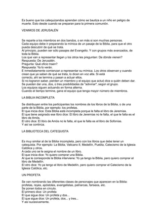 Es bueno que los catequizandos aprendan cómo se bautiza a un niño en peligro de
muerte. Esto desde cuando se preparan para la primera comunión.

VENIMOS DE JERUSALÉN


Se reparte a los miembros en dos bandos, o en más si son muchas personas.
Cada equipo debe ir preparando la mímica de un pasaje de la Biblia, para que el otro
pueda descubrir de qué se trata.
Al principio, pueden ser sólo pasajes del Evangelio. Y con grupos más avanzados, de
toda la Biblia.
Los que van a representar llegan y los otros les preguntan: De dónde vienen?
Respuesta: De Jerusalén.
Pregunta: Qué oficio traen?
Respuesta: Ya lo verán.
E inmediatamente comienzan a representar su mímica. Los otros observan y cuando
crean que ya saben de qué se trata, lo dicen en voz alta. Si está
correcto, ahí se termina y pasan a actuar ellos.
Si no lograron saber, pierden un miembro y el equipo que actuó dice a quién deben dar.
Se pueden dar una, dos, o tres posibilidades de "adivinar", según el grupo.
Los equipos siguen actuando en forma alterna.
Cuando el tiempo termine, gana el equipo que tenga mayor número de miembros.

LA BIBLIA INCOMPLETA

Se distribuyen entre los participantes los nombres de los libros de la Biblia, o de una
parte de la Biblia, por ejemplo: los profetas.
El que inicia dice: Esta Biblia está incompleta porque le falta el libro de Jeremías.
El que tiene asignado ese libro dice: El libro de Jeremías no le falta, el que le falta es el
libro de Amós.
El otro dice: El libro de Amós no le falta, el que le falta es el libro de Sofonías.
Y así se continúa.

LA BIBLIOTECA DEL CATEQUISTA


Es muy similar al de la Biblia incompleta, pero con los libros que debe tener un
catequista. Por ejemplo: La Biblia, Vaticano II, Medellín, Puebla, Catecismo de la Iglesia
Católica y otros.
A cada uno se le asigna el nombre de un libro.
El que inicia dice: Yo quiero comprar una Biblia.
Al que le corresponde la Biblia interviene: Yo ya tengo la Biblia, pero quiero comprar el
libro de Medellín.
El otro dice: Yo ya tengo el libro de Medellín, pero quiero comprar el Catecismo de la
Iglesia Católica, etc.

UN PROFETA

Se van nombrando las diferentes clases de personajes que aparecen en la Biblia:
profetas, reyes, apóstoles, evangelistas, patriarcas, fariseos, etc.
Se ponen todos en círculo.
El primero dice: Un profeta
El que sigue dice: Un profeta y dos...
El que sigue dice: Un profeta, dos... y tres...
Y así sucesivamente.
 