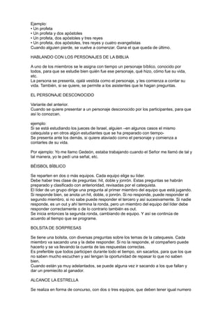 Ejemplo:
• Un profeta
• Un profeta y dos apóstoles
• Un profeta, dos apóstoles y tres reyes
• Un profeta, dos apóstoles, tres reyes y cuatro evangelistas
Cuando alguien pierde, se vuelve a comenzar. Gana el que queda de último.

HABLANDO CON LOS PERSONAJES DE LA BIBLIA

A uno de los miembros se le asigna con tiempo un personaje bíblico, conocido por
todos, para que se estudie bien quién fue ese personaje, qué hizo, cómo fue su vida,
etc.
La persona se presenta, ojalá vestida como el personaje, y les comienza a contar su
vida. También, si se quiere, se permite a los asistentes que le hagan preguntas.

EL PERSONAJE DESCONOCIDO

Variante del anterior.
Cuando se quiere presentar a un personaje desconocido por los participantes, para que
así lo conozcan.

ejemplo:
Si se está estudiando los jueces de Israel, alguien –en algunos casos el mismo
catequista y en otros algún estudiantes que se ha preparado con tiempo-
Se presenta ante los demás, si quiere ataviado como el personaje y comienza a
contarles de su vida.

Por ejemplo: Yo me llamo Gedeón, estaba trabajando cuando el Señor me llamó de tal y
tal manera, yo le pedí una señal, etc.

BÉISBOL BÍBLICO

Se reparten en dos o más equipos. Cada equipo elige su líder.
Debe haber tres clase de preguntas: hit, doble y jonrón. Estas preguntas se habrán
preparado y clasificado con anterioridad, revisadas por el catequista.
El líder de un grupo dirige una pregunta al primer miembro del equipo que está jugando.
Si responde bien, se anota un hit, doble, o jonrón. Si no responde, puede responder el
segundo miembro, si no sabe puede responder el tercero y así sucesivamente. Si nadie
responde, es un out y ahí termina la ronda, pero un miembro del equipo del líder debe
responder correctamente o de lo contrario también es out.
Se inicia entonces la segunda ronda, cambiando de equipo. Y así se continúa de
acuerdo al tiempo que se programe.

BOLSITA DE SORPRESAS

Se tiene una bolsita, con diversas preguntas sobre los temas de la catequesis. Cada
miembro va sacando una y la debe responder. Si no la responde, el compañero puede
hacerlo y se va llevando la cuenta de las respuestas correctas.
Es preferible que todos participen durante todo el tiempo, sin sacarlos, para que los que
no saben mucho escuchen y así tengan la oportunidad de repasar lo que no saben
bien.
Cuando están ya muy adelantados, se puede alguna vez ir sacando a los que fallan y
dar un premiecito al ganador.

ALCANCE LA ESTRELLA

Se realiza en forma de concurso, con dos o tres equipos, que deben tener igual numero
 
