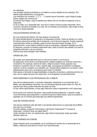 de miembros.
Las estrellas estarán prendidas en un tablero un poco alejado de los asientos. Por
detrás cada estrella lleva un pregunta.
Los miembros se numeran: 1, 2, 3, ... Y cuando sea el momento, quien dirige el juego
indica: salgan los números tal.
El primero que llegue, coge la estrella que desee, lee en voz alta la pregunta y da su
respuesta.
Si no lo sabe, no o responde bien, otro de su mismo número puede responder. De lo
contrario, devuleve la estrella a su sitio. Se va notando la puntuación, para saber al final
cuál es el equipo ganador.

COLECCIONANDO ESTRELLAS

Es una variante del anterior. No hay equipos. Es personal.
En cada estrella figuran la pregunta y la respuesta correcta. Todos se sientan en rueda.
El primero alcanza la estrella, lee la pregunta y se la lanza al segundo. Si este responde
correctamente recibe su estrella y pasa a tomar otra para seguir el juego. Si no
responde bien, el que trajo la estrella le dice la respuesta y regresa la estrella a su sitio.
El segundo, aunque no hubiera respondido bien, pasa a buscar otra estrella y le hace la
pregunta al tercero y así se continúa.
Gana el que haya recogido más estrellas.

ORDEN DEL DIA

Se puede usar especialmente para un día de encuentro o convivencia.
El catequista, de acuerdo a la programación, prepara tarjetas con diversos servicios o
ministerios. Por ejemplo: adornar el salón, dirigir la oración inicial, preparar una
dinámica, mantener todo en orden, repartir algo, encargarse de distribuir el refrigerio,
explicar un tema, preparar una cartelera, etc. Guarda estas tarjetas en una bolsa. Cada
catequizando saca una y se preparar para hacer lo indicado.
Esto ayuda a fomentar la responsabilidad y el espíritu de servicio y además permite ver
que uno es capaz de hacer las cosas bien, si se preparara convenientemente.

DESCUBRIENDO A LOS PERSONAJES DE LA BIBLIA

Uno de los catequizandos, o el propio catequista, representa a un personaje de la
Biblia, que sea bastante conocido. Les va indicando algunas cosas sobre su vida, de
manera que ellos puedan descubrir de quién se trata.
Si hay varios participantes, el que logró descubrir pasa a representar a otro personaje.

De acuerdo a la madurez del grupo, esto puede traerse preparado, o repartir y dejar
unos momentos para prepararse, o cuando la persona deba actuar, saca a la suerte la
papeleta con el nombre del personaje que deberá representar.

QUE ME PUEDEN DECIR

Uno de los miembros sale del salón y los demás seleccionan un personaje de la Biblia,
que sea muy conocido.
Cuando regresa, pregunta: Del Antiguo o del Nuevo Testamento? Y cuando le
responden, continúa: Qué me saben decir?
Cada miembro le dice, sin repeticiones, algo sobre el personaje, hasta que logre
detectar quién es.

QUE TENEMOS EN COMÚN

Cada miembro saca una papeleta, en la cual figura el nombre de un personaje de la
Biblia y reflexiona qué tiene en común con ese personaje:
 