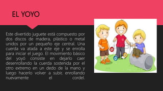 EL YOYO
Este divertido juguete está compuesto por
dos discos de madera, plástico o metal
unidos por un pequeño eje central. Una
cuerda va atada a este eje y se enrolla
para iniciar el juego. El movimiento básico
del yoyó consiste en dejarlo caer
desenrollando la cuerda sostenida por el
otro extremo en un dedo de la mano y
luego hacerlo volver a subir, enrollando
nuevamente el cordel.
 