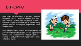 El TROMPO
Una de las citas infaltables del recreo era reunirse
para jugar trompo, los famosos juegos de trompo.
Un objeto de forma de cónica en plástico o en su
mayoría trompos de madera, que al ser envuelto y
lanzado, con una pita delgada, empezaba a bailar
sobre el suelo.
Una vez aprendida la técnica de lanzar, la tarea era
perfeccionar diferentes trucos: ponerlo a girar sobre
la mano, que bailara al revés o hacerlo volar. El
secreto de un buen trompo ‘bailador’ estaba en la
calidad de la pita.
 