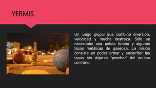 YERMIS
Un juego grupal que combina diversión,
velocidad y mucha destreza. Sólo se
necesitaba una pelota liviana y algunas
tapas metálicas de gaseosa. La misión
consiste en poder armar y encarrillar las
tapas sin dejarse ‘ponchar’ del equipo
contrario.
 