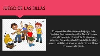 JUEGO DE LAS SILLAS
El juego de las sillas es uno de los juegos más
divertidos. Para más de tres niños. Deberán colocar
una silla menos del número total de niños que
participan. Dan vueltas alrededor de la fila de sillas y
cuando se dé la indicación, se sientan en una. Quien
no alcance silla, pierde.
 