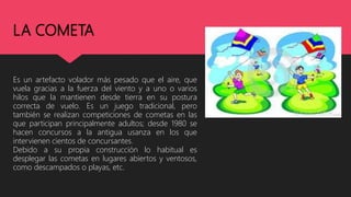 LA COMETA
Es un artefacto volador más pesado que el aire, que
vuela gracias a la fuerza del viento y a uno o varios
hilos que la mantienen desde tierra en su postura
correcta de vuelo. Es un juego tradicional, pero
también se realizan competiciones de cometas en las
que participan principalmente adultos; desde 1980 se
hacen concursos a la antigua usanza en los que
intervienen cientos de concursantes.
Debido a su propia construcción lo habitual es
desplegar las cometas en lugares abiertos y ventosos,
como descampados o playas, etc.
 