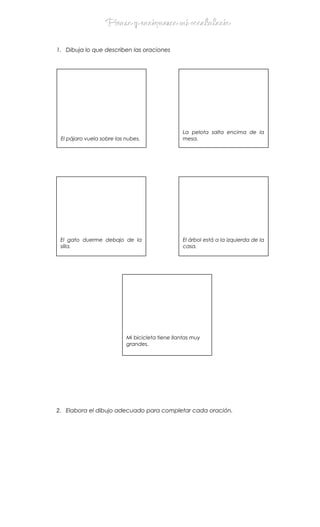 Pienso y enriquezco mi vocabularioPienso y enriquezco mi vocabulario
1. Dibuja lo que describen las oraciones
••
2. Elabora el dibujo adecuado para completar cada oración.
El pájaro vuela sobre las nubes.
La pelota salta encima de la
mesa.
Mi bicicleta tiene llantas muy
grandes.
El gato duerme debajo de la
silla.
El árbol está a la izquierda de la
casa.
 