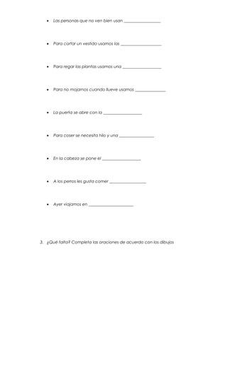• Las personas que no ven bien usan __________________
• Para cortar un vestido usamos las ____________________
• Para regar las plantas usamos una ___________________
• Para no mojarnos cuando llueve usamos _______________
• La puerta se abre con la ___________________
• Para coser se necesita hilo y una _________________
• En la cabeza se pone el ___________________
• A los perros les gusta comer __________________
• Ayer viajamos en ______________________
3. ¿Qué falta? Completa las oraciones de acuerdo con los dibujos
 