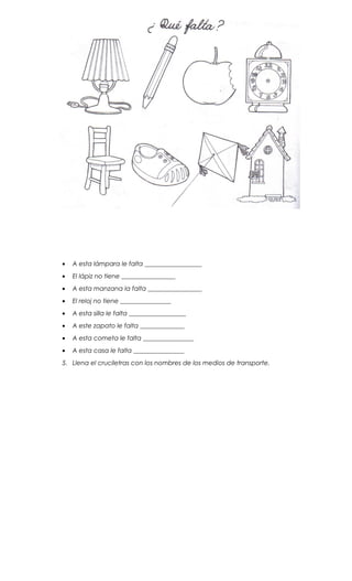 • A esta lámpara le falta __________________
• El lápiz no tiene _________________
• A esta manzana la falta _________________
• El reloj no tiene ________________
• A esta silla le falta __________________
• A este zapato le falta ______________
• A esta cometa le falta ________________
• A esta casa le falta ________________
5. Llena el cruciletras con los nombres de los medios de transporte.
 