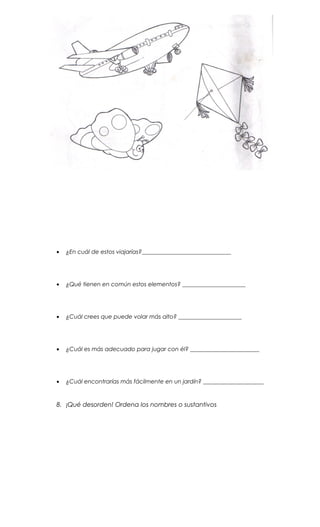 • ¿En cuál de estos viajarías?_______________________________
• ¿Qué tienen en común estos elementos? ______________________
• ¿Cuál crees que puede volar más alto? ______________________
• ¿Cuál es más adecuado para jugar con él? ________________________
• ¿Cuál encontrarías más fácilmente en un jardín? _____________________
8. ¡Qué desorden! Ordena los nombres o sustantivos
 