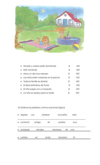 • Nicolás y Juliana están durmiendo SI NO
• Está lloviendo SI NO
• Hace un día muy soleado SI NO
• Los niños están nadando en la piscina SI NO
• Toda la familia se divierte SI NO
• El árbol está lleno de frutas SI NO
• El niño juega con un barquito SI NO
• La niña se asolea sobre la toalla SI NO
10.Ordena las palabras y forma oraciones lógicas
• regalos Los estaban envueltos bien
_____________________________________________________________________
• contenta amiga Mi estaba muy
_____________________________________________________________________
• ensalada llevaba hermana Mi una
• cartero en anda bicicleta El
 