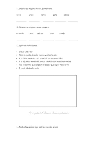 11. Ordena de mayor a menor, por tamaño.
vaca jirafa ratón gato pájaro
____________ _____________ _____________ ______________ ____________
12. Ordena de mayor a menor, por peso
mosquito perro pájaro burro conejo
____________ _____________ _____________ ______________ ____________
13. Sigue las instrucciones.
• Dibuja una casa
• Pinta la puerta de color marrón y el techo rojo
• A la derecha de la casa, un árbol con hojas amarillas
• A la izquierda de la casa, dibuja un árbol con manzanas verdes
• Haz un camino que salga de la casa y que llegue hasta el río
• En el río dibuja dos patos
Proyecto 3. Observo, observo y observoProyecto 3. Observo, observo y observo
14.Tacha la palabra que sobra en cada grupo
 