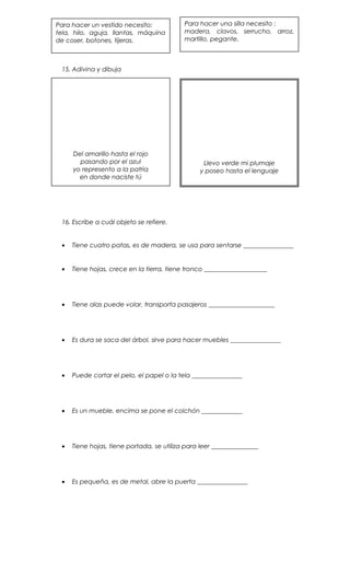 15. Adivina y dibuja
16. Escribe a cuál objeto se refiere.
• Tiene cuatro patas, es de madera, se usa para sentarse ________________
• Tiene hojas, crece en la tierra, tiene tronco ____________________
• Tiene alas puede volar, transporta pasajeros _____________________
• Es dura se saca del árbol, sirve para hacer muebles ________________
• Puede cortar el pelo, el papel o la tela ________________
• Es un mueble, encima se pone el colchón _____________
• Tiene hojas, tiene portada, se utiliza para leer _______________
• Es pequeña, es de metal, abre la puerta ________________
Para hacer un vestido necesito:
tela, hilo, aguja, llantas, máquina
de coser, botones, tijeras.
Para hacer una silla necesito :
madera, clavos, serrucho, arroz,
martillo, pegante.
Del amarillo hasta el rojo
pasando por el azul
yo represento a la patria
en donde naciste tú
Llevo verde mi plumaje
y poseo hasta el lenguaje
 