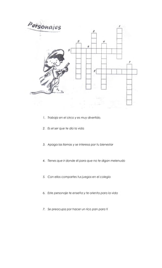1. Trabaja en el circo y es muy divertido.
2. Es el ser que te dio la vida
3. Apaga las llamas y se interesa por tu bienestar
4. Tienes que ir donde él para que no te digan melenudo
5. Con ellos compartes tus juegos en el colegio
6. Este personaje te enseña y te orienta para la vida
7. Se preocupa por hacer un rico pan para ti
 
