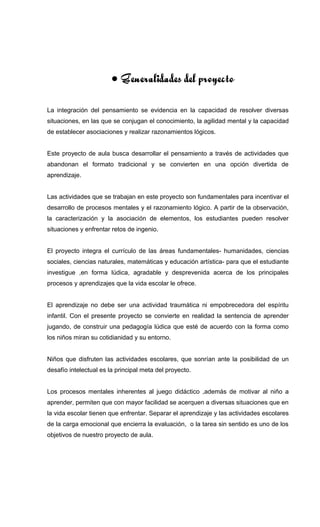 • Generalidades del proyecto
La integración del pensamiento se evidencia en la capacidad de resolver diversas
situaciones, en las que se conjugan el conocimiento, la agilidad mental y la capacidad
de establecer asociaciones y realizar razonamientos lógicos.
Este proyecto de aula busca desarrollar el pensamiento a través de actividades que
abandonan el formato tradicional y se convierten en una opción divertida de
aprendizaje.
Las actividades que se trabajan en este proyecto son fundamentales para incentivar el
desarrollo de procesos mentales y el razonamiento lógico. A partir de la observación,
la caracterización y la asociación de elementos, los estudiantes pueden resolver
situaciones y enfrentar retos de ingenio.
El proyecto integra el currículo de las áreas fundamentales- humanidades, ciencias
sociales, ciencias naturales, matemáticas y educación artística- para que el estudiante
investigue ,en forma lúdica, agradable y desprevenida acerca de los principales
procesos y aprendizajes que la vida escolar le ofrece.
El aprendizaje no debe ser una actividad traumática ni empobrecedora del espíritu
infantil. Con el presente proyecto se convierte en realidad la sentencia de aprender
jugando, de construir una pedagogía lúdica que esté de acuerdo con la forma como
los niños miran su cotidianidad y su entorno.
Niños que disfruten las actividades escolares, que sonrían ante la posibilidad de un
desafío intelectual es la principal meta del proyecto.
Los procesos mentales inherentes al juego didáctico ,además de motivar al niño a
aprender, permiten que con mayor facilidad se acerquen a diversas situaciones que en
la vida escolar tienen que enfrentar. Separar el aprendizaje y las actividades escolares
de la carga emocional que encierra la evaluación, o la tarea sin sentido es uno de los
objetivos de nuestro proyecto de aula.
 