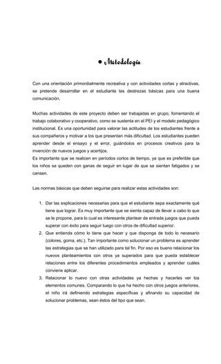 • Metodología
Con una orientación primordialmente recreativa y con actividades cortas y atractivas,
se pretende desarrollar en el estudiante las destrezas básicas para una buena
comunicación.
Muchas actividades de este proyecto deben ser trabajadas en grupo, fomentando el
trabajo colaborativo y cooperativo, como se sustenta en el PEI y el modelo pedagógico
institucional. Es una oportunidad para valorar las actitudes de los estudiantes frente a
sus compañeros y motivar a los que presentan más dificultad. Los estudiantes pueden
aprender desde el ensayo y el error, guiándolos en procesos creativos para la
invención de nuevos juegos y acertijos.
Es importante que se realicen en períodos cortos de tiempo, ya que es preferible que
los niños se queden con ganas de seguir en lugar de que se sientan fatigados y se
cansen.
Las normas básicas que deben seguirse para realizar estas actividades son:
1. Dar las explicaciones necesarias para que el estudiante sepa exactamente qué
tiene que lograr. Es muy importante que se sienta capaz de llevar a cabo lo que
se le propone, para lo cual es interesante plantear de entrada juegos que pueda
superar con éxito para seguir luego con otros de dificultad superior.
2. Que entienda cómo lo tiene que hacer y que disponga de todo lo necesario
(colores, goma, etc.). Tan importante como solucionar un problema es aprender
las estrategias que se han utilizado para tal fin. Por eso es bueno relacionar los
nuevos planteamientos con otros ya superados para que pueda establecer
relaciones entre los diferentes procedimientos empleados y aprender cuáles
conviene aplicar.
3. Relacionar lo nuevo con otras actividades ya hechas y hacerles ver los
elementos comunes. Comparando lo que ha hecho con otros juegos anteriores,
el niño irá definiendo estrategias específicas y afinando su capacidad de
solucionar problemas, sean éstos del tipo que sean.
 