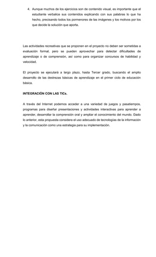4. Aunque muchos de los ejercicios son de contenido visual, es importante que el
estudiante verbalice sus contenidos explicando con sus palabras lo que ha
hecho, precisando todos los pormenores de las imágenes y los motivos por los
que decide la solución que aporta.
Las actividades recreativas que se proponen en el proyecto no deben ser sometidas a
evaluación formal, pero se pueden aprovechar para detectar dificultades de
aprendizaje o de comprensión, así como para organizar concursos de habilidad y
velocidad.
El proyecto se ejecutará a largo plazo, hasta Tercer grado, buscando el amplio
desarrollo de las destrezas básicas de aprendizaje en el primer ciclo de educación
básica.
INTEGRACIÓN CON LAS TICs.
A través del Internet podemos acceder a una variedad de juegos y pasatiempos,
programas para diseñar presentaciones y actividades interactivas para aprender a
aprender, desarrollar la comprensión oral y ampliar el conocimiento del mundo. Dado
lo anterior, esta propuesta considera el uso adecuado de tecnologías de la información
y la comunicación como una estrategia para su implementación.
 