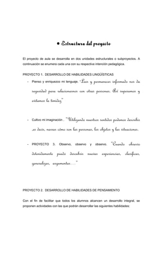 • Estructura del proyecto
El proyecto de aula se desarrolla en dos unidades estructurales o subproyectos. A
continuación se enumera cada una con su respectiva intención pedagógica.
PROYECTO 1. DESARROLLO DE HABILIDADES LINGÜÍSTICAS
- Pienso y enriquezco mi lenguaje. “Leer y permanecer informado nos da
seguridad para relacionarnos con otras personas. Así superamos y
evitamos la timidez”
- Cultivo mi imaginación . “Utilizando nuestros sentidos podemos describir
,es decir, narrar cómo son las personas, los objetos y las situaciones.
- PROYECTO 3. Observo, observo y observo. “Cuando observo
detenidamente puedo descubrir nuevas experiencias, clasificar,
generalizar, argumentar…”
PROYECTO 2. DESARROLLO DE HABILIDADES DE PENSAMIENTO
Con el fin de facilitar que todos los alumnos alcancen un desarrollo integral, se
proponen actividades con las que podrán desarrollar las siguientes habilidades:
 