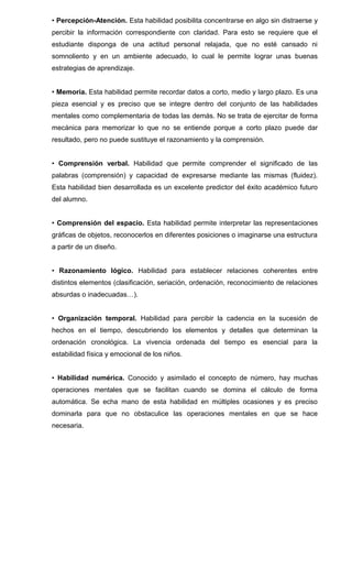 • Percepción-Atención. Esta habilidad posibilita concentrarse en algo sin distraerse y
percibir la información correspondiente con claridad. Para esto se requiere que el
estudiante disponga de una actitud personal relajada, que no esté cansado ni
somnoliento y en un ambiente adecuado, lo cual le permite lograr unas buenas
estrategias de aprendizaje.
• Memoria. Esta habilidad permite recordar datos a corto, medio y largo plazo. Es una
pieza esencial y es preciso que se integre dentro del conjunto de las habilidades
mentales como complementaria de todas las demás. No se trata de ejercitar de forma
mecánica para memorizar lo que no se entiende porque a corto plazo puede dar
resultado, pero no puede sustituye el razonamiento y la comprensión.
• Comprensión verbal. Habilidad que permite comprender el significado de las
palabras (comprensión) y capacidad de expresarse mediante las mismas (fluidez).
Esta habilidad bien desarrollada es un excelente predictor del éxito académico futuro
del alumno.
• Comprensión del espacio. Esta habilidad permite interpretar las representaciones
gráficas de objetos, reconocerlos en diferentes posiciones o imaginarse una estructura
a partir de un diseño.
• Razonamiento lógico. Habilidad para establecer relaciones coherentes entre
distintos elementos (clasificación, seriación, ordenación, reconocimiento de relaciones
absurdas o inadecuadas…).
• Organización temporal. Habilidad para percibir la cadencia en la sucesión de
hechos en el tiempo, descubriendo los elementos y detalles que determinan la
ordenación cronológica. La vivencia ordenada del tiempo es esencial para la
estabilidad física y emocional de los niños.
• Habilidad numérica. Conocido y asimilado el concepto de número, hay muchas
operaciones mentales que se facilitan cuando se domina el cálculo de forma
automática. Se echa mano de esta habilidad en múltiples ocasiones y es preciso
dominarla para que no obstaculice las operaciones mentales en que se hace
necesaria.
 