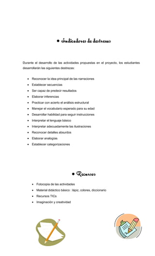 • Indicadores de destrezas
Durante el desarrollo de las actividades propuestas en el proyecto, los estudiantes
desarrollarán las siguientes destrezas:
• Reconocer la idea principal de las narraciones
• Establecer secuencias
• Ser capaz de predecir resultados
• Elaborar inferencias
• Practicar con acierto el análisis estructural
• Manejar el vocabulario esperado para su edad
• Desarrollar habilidad para seguir instrucciones
• Interpretar el lenguaje básico
• Interpretar adecuadamente las ilustraciones
• Reconocer detalles absurdos
• Elaborar analogías
• Establecer categorizaciones
• Recursos
• Fotocopia de las actividades
• Material didáctico básico : lápiz, colores, diccionario
• Recursos TICs
• Imaginación y creatividad
 