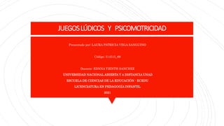 JUEGOSLÚDICOS Y PSICOMOTRICIDAD
Presentado por: LAURA PATRICIA VEGA SANGUINO
Código: 514515_69
Docente: EDNNA YIENTH SANCHEZ
UNIVERSIDAD NACIONAL ABIERTA Y A DISTANCIA UNAD
ESCUELA DE CIENCIAS DE LA EDUCACIÓN - ECEDU
LICENCIATURA EN PEDAGOGÍA INFANTIL
2021
 