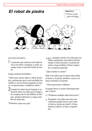 Juegos de estatica y percepcion del cuerpo




El robot de piedra




PROCEDIMIENTO:                                3El animador solicita a los niños que con-
                                               tinúen caminando, moviendo al mismo
1 La persona que anima la actividad in-        tiempo el brazo derecho y la pierna de-
   vita a los niños a imaginar y sentir sus    recha y luego también el brazo izquier-
   cuerpo como si estuviera hecho de me-       do y la pierna izquierda.
   tal.
                                              "¡Qué extraño se siente!".
Luego continúa diciéndoles:
                                              Pide a los niños que levanten más arriba
"Ahora que somos niños y niñas de pie-        el brazo y la pierna también, como si el
dra, caminaremos por la sala sin doblar las   brazo arrastrara a la pierna.
rodillas y con los brazos pegados al tron-
co, así pareceremos verdaderos robots ".      "Ahora parecemos soldados".

2 Cuando los niños hayanque al llegar a
  titud de robot, les pide
                           logrado la ac-     Se puede hacer lo mismo alternando pier-
                                              nas y brazos.
  las esquinas de la sala doblen en blo-      L+"Probemos también saltar bien tiesos".
  que: primero detenerse y luego cam-
  biar de dirección.                          5 Preguntar a los niños qué otros mo-
                                                vimientos pueden hacer como robot
"Probemos cómo nos sale".                       ¿Cómo se sienta un robot? ¿Cómo
                                                inclina la cabeza? ¿Cómo se agacha?
                                                Etc.
 