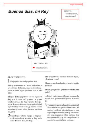 Juegos tradicionales




Buenos días, mi Rey                                                       OBJETIVO:
                                                                             Velocidad de reacción,
                                                                             expresión corporal




                                 MATERIALES:

                                    una silla o banco.



PROCEDIMIENTO:                                   El Rey contesta: -Buenos días mis hijos,
                                                 ¿de dónde venís?
1 Un jugador hace el papel de Rey.               El grupo nombra el país o ciudad elegido
El Rey se sienta en su "trono" al fondo o a      por ellos.
un extremo de la sala, si es un recinto ce-
rrado, o en un lugar apartado, si es al aire     El Rey pregunta: -¿Qué novedades me
libre.                                           traéis?

El resto de los jugadores son los hijos del      - ¡Esto!- y ejecutan, sólo con mímica, la
Rey y se dividen en 2 grupos. Un grupo           acción en la que se habían puesto de acuer-
se ubica al lado del Rey y el otro debe po-      do.
nerse de acuerdo en un lugar (país, ciudad
o pueblo) de donde viene, y en una acción
                                                 3 Tan pronto como el acción se trata, al
                                                   Rey adivine de qué
                                                                      equipo cercano
                                                                                       el
a realizar (remar, saltar, lavarse los dien-         equipo venido de lejos debe correr a su
tes, etc.).                                          capacha para salvarse; el Rey y sus alia-

2 Cuando este último equipoalseReypues-
  to de acuerdo se acercan
                                ha
                                   y di-
                                                     dos los persiguen; si pillan a alguno éste
                                                     reemplaza al Rey y sus compañeros de
   cen: -Buenos días, mi Rey.                        equipo lo acompañan a su trono.
 