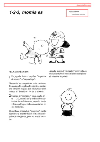 Juegos tradicionales




1-2-3, momia es                                                   'OBJETIVO:
                                                                     Velocidad de reacción.




PROCEDIMIENTO:                               Aquel a quien el "inspector" sorprenda en
                                             cualquier tipo de movimiento reemplaza-
    Un jugador hace el papel de "inspector
1   de museo" o "arqueólogo".
                                             rá a éste en su papel.


El resto de los compañeros están caminan-
do, corriendo o saltando mientras cantan
una canción elegida por ellos; todo esto
cuando el "inspector" les da la espalda.
2 Cuando el "inspector" se da vuelta gri-
    ta "1-2-3, momia es" y todos deben de-
    tenerse inmediatamente y quedar inmó-
    viles en el lugar, tal como estaban en
    ese momento.
El que hace el papel de "inspector" puede
acercarse e intentar hacer reír a los com-
pañeros con gestos, pero no puede tocar-
los.
 
