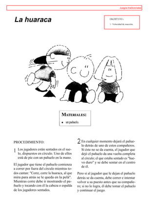Juegos tradicionales




La huaraca                                                              OBJETIVO:
                                                                        I>   Velocidad de reacción.




PROCEDIMIENTO:                                 2 Endetrás de uno de estos compañeros.
                                                 lo
                                                    cualquier momento dejará el pañue-

    Los jugadores están sentados en el sue-       Si éste no se da cuenta, el jugador que
1   lo, dispuestos en círculo. Uno de ellos       dejó el pañuelo da una vuelta completa
    está de pie con un pañuelo en la mano.        al círculo; el que estaba sentado es "hue-
                                                  vo duro" y se debe sentar en el centro
El jugador que tiene el pañuelo comienza
                                                  de él.
a correr por fuera del círculo mientras to-
dos cantan: "Corre, corre la huaraca, al que   Pero si al jugador que le dejan el pañuelo
mira para atrás se le queda en la pelá".       detrás se da cuenta, debe correr e intentar
Mientras corre debe ir mostrando el pa-        volver a su puesto antes que su compañe-
ñuelo y tocando con él la cabeza o espalda     ro; si no lo logra, él debe tomar el pañuelo
de los jugadores sentados.                     y continuar el juego.
 