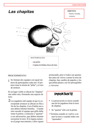 Juegos tradicionales




Las chapitas                                                                  OBJETIVO:
                                                                                Puntería, velocidad,
                                                                                resistencia.




                             MATERIALES:

                                una pelota
                                6 tapitas de bebidas chicas (de lata).



PROCEDIMIENTO:                                          arrancando, pero si todos son quema-
                                                        dos antes de volver a armar la torre de
    Se forman dos equipos con igual nú-                 chapitas, hay cambio de papeles y los
1   mero de participantes cada uno. El pri-             que pillan pasan a ser los perseguidos
    mero tiene la misión de "pillar" y el otro          y viceversa.
    de arrancar.
En un lugar visible se ubican las "chapitas"
una sobre otra, formando una especie de
torre.
2 Los jugadores del equipo al que le co-                • La persecución se inicia cuando
    rresponde arrancar se ubican en fila a                uno de los jugadores bota la torre
    2m de las chapitas. Con el balón uno a                de chapitas.
    uno deben intentar botarlas. Cuando
                                                        • Se "quema" sólo con la pelota.
    esto sucede el equipo que pille debe
    tomar la pelota y comenzar a "quemar"               • Termina cuando se vuelve a ar-
    a sus adversarios, que deben intentar                  mar la torre o cuando todos son
    reconstruir la torre. Si lo logran comien-             "quemados".
    za el juego nuevamente y ellos siguen
 
