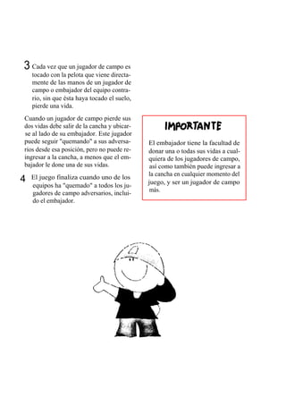 3 Cada vez que un jugador de campo es
    tocado con la pelota que viene directa-
    mente de las manos de un jugador de
    campo o embajador del equipo contra-
    rio, sin que ésta haya tocado el suelo,
    pierde una vida.
Cuando un jugador de campo pierde sus
dos vidas debe salir de la cancha y ubicar-
se al lado de su embajador. Este jugador
puede seguir "quemando" a sus adversa-        El embajador tiene la facultad de
rios desde esa posición, pero no puede re-    donar una o todas sus vidas a cual-
ingresar a la cancha, a menos que el em-      quiera de los jugadores de campo,
bajador le done una de sus vidas.              así como también puede ingresar a
                                              la cancha en cualquier momento del
4   El juego finaliza cuando uno de los
                                              juego, y ser un jugador de campo
    equipos ha "quemado" a todos los ju-
                                               más.
    gadores de campo adversarios, inclui-
    do el embajador.
 