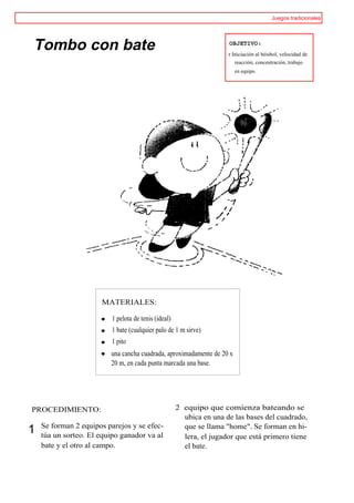 Juegos tradicionales




Tombo con bate                                                        OBJETIVO:
                                                                      r Iniciación al béisbol, velocidad de
                                                                         reacción, concentración, trabajo
                                                                        en equipo.




                      MATERIALES:

                          1 pelota de tenis (ideal)
                          1 bate (cualquier palo de 1 m sirve)
                          1 pito
                         una cancha cuadrada, aproximadamente de 20 x
                         20 m, en cada punta marcada una base.




PROCEDIMIENTO:                                        2 equipo que comienza bateando se
                                                        ubica en una de las bases del cuadrado,
    Se forman 2 equipos parejos y se efec-              que se llama "home". Se forman en hi-
1   túa un sorteo. El equipo ganador va al              lera, el jugador que está primero tiene
    bate y el otro al campo.                            el bate.
 