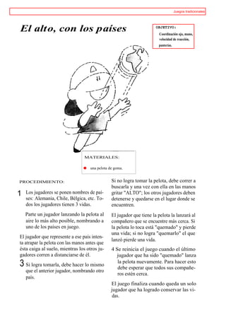Juegos tradicionales




El alto, con los países                                                 OBJETIVO:
                                                                         Coordinación ojo, mano,
                                                                         velocidad de reacción,
                                                                         punterías.




                                 MATERIALES:

                                 m   una pelota de goma.


PROCEDIMIENTO:                                   Si no logra tomar la pelota, debe correr a
                                                 buscarla y una vez con ella en las manos
1   Los jugadores se ponen nombres de paí-       gritar "ALTO"; los otros jugadores deben
    ses: Alemania, Chile, Bélgica, etc. To-      detenerse y quedarse en el lugar donde se
    dos los jugadores tienen 3 vidas.            encuentren.
    Parte un jugador lanzando la pelota al       El jugador que tiene la pelota la lanzará al
    aire lo más alto posible, nombrando a        compañero que se encuentre más cerca. Si
    uno de los países en juego.                  la pelota lo toca está "quemado" y pierde
                                                 una vida; si no logra "quemarlo" el que
El jugador que represente a ese país inten-
                                                 lanzó pierde una vida.
ta atrapar la pelota con las manos antes que
ésta caiga al suelo, mientras los otros ju-      4 Se reinicia el juego cuando el último
gadores corren a distanciarse de él.                jugador que ha sido "quemado" lanza
3 Si logra tomarla, debe hacer lo mismo             la pelota nuevamente. Para hacer esto
                                                    debe esperar que todos sus compañe-
    que el anterior jugador, nombrando otro
                                                    ros estén cerca.
    país.
                                                 El juego finaliza cuando queda un solo
                                                 jugador que ha logrado conservar las vi-
                                                  das.
 
