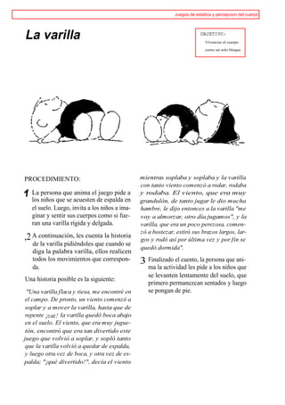 Juegos de estatica y percepcion del cuerpo




La varilla                                                                OBJETIVO:
                                                                             Vivenciar el cuerpo

                                                                             como un solo bloque.




PROCEDIMIENTO:                                  mientras soplaba y soplaba y la varilla
                                                con tanto viento comenzó a rodar, rodaba
   La persona que anima el juego pide a         y rodaba. El viento, que era muy
   los niños que se acuesten de espalda en      grandulón, de tanto jugar le dio mucha
   el suelo. Luego, invita a los niños a ima-   hambre, le dijo entonces a la varilla "me
   ginar y sentir sus cuerpos como si fue-      voy a almorzar, otro día jugamos", y la
   ran una varilla rígida y delgada.            varilla, que era un poco perezosa, comen-
                                                zó a bostezar, estiró sus brazos largos, lar-
,2 A continuación, les cuenta la historia       gos y rodó así por última vez y por fin se
   de la varilla pidiéndoles que cuando se
                                                quedó dormida".
   diga la palabra varilla, ellos realicen
   todos los movimientos que correspon-         3 Finalizado el cuento, la persona que ani-
   da.                                             ma la actividad les pide a los niños que
                                                   se levanten lentamente del suelo, que
Una historia posible es la siguiente:
                                                   primero permanezcan sentados y luego
  "Una varilla flaca y tiesa, me encontré en       se pongan de pie.
 el campo. De pronto, un viento comenzó a
 soplar y a mover la varilla, hasta que de
 repente ¡zaz! la varilla quedó boca abajo
 en el suelo. El viento, que era muy jugue-
 tón, encontró que era tan divertido este
juego que volvió a soplar, y sopló tanto
 que la varilla volvió a quedar de espalda,
 y luego otra vez de boca, y otra vez de es-
palda; "¡qué divertido!", decía el viento
 