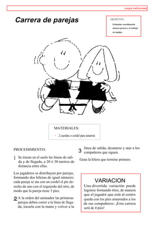 Juegos tradicionales




Carrera de parejas                                                      OBJETIVO:
                                                                          Estimular coordinación
                                                                          motora gruesa y el trabajo
                                                                          en equipo.




                              MATERIALES:

                                 2 cuerdas o cordel para amarrar.


PROCEDIMIENTO:                                        línea de salida, desatarse y atar a los
                                                  3   compañeros que siguen.
1   Se trazan en el suelo las líneas de sali-
                                                   Gana la hilera que termine primero.
    da y de llegada, a 20 ó 30 metros de
    distancia entre ellas.
Los jugadores se distribuyen por parejas,
formando dos hileras de igual número;
cada pareja se ata con un cordel el pie de-                     VARIACION
recho de uno con el izquierdo del otro, de            Una divertida variación puede
modo que la pareja tiene 3 pies.                      lograrse formando tríos, de manera
                                                      que el jugador que está al centro
    A la orden del animador las primeras              queda con los pies amarrados a los
    parejas deben correr a la línea de llega-         de sus compañeros: ¡Esta carrera
    da, tocarla con la mano y volver a la             será de 4 pies!
 