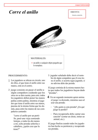Juegos tradicionales




Corre el anillo                                                               OBJETIVO:

                                                                                Astucia, atención.




                            MATERIALES:

                               un anillo o cualquier objeto pequeño que
                               lo reemplace.



PROCEDIMIENTO:                                     3 jugador señalado debe decir el nom-
                                                     bre de algún compañero que él crea tie-
1   Los jugadores se ubican en círculo; uno           ne el anillo; si acierta sigue jugando, si
    de ellos, el que tiene el anillo entre sus        no adivina debe dar prenda.
    manos, está en el centro.
                                                   El juego continúa de la misma manera has-
2 juego consiste en pasar el anillo a              ta que todos los jugadores hayan dado
  algún compañero cuidando que los                 "prendas".
  otros no se den cuenta; para esto, todos
  los jugadores deben poner las manos             4   En un segundo momento quien anima
  palma contra palma, mientras el juga-               el juego va diciendo, mientras saca al
  dor que tiene el anillo entre sus manos,            azar una prenda:
  puestas de la misma forma que los de-                    "¿De quién es esta prenda? ¿En qué
  más, pasa entre las manos de sus com-                   juego la perdió?
  pañeros cantando:
                                                          Para recuperarla debe cantar una
       "corre el anillo por un porti-                     canción" (contar un chiste, imitar un
       llo, pasó una vieja comiendo                       animal, etc.).
       lentejas, a todos les dio menos
       a mí, eche prenda señorita o                El juego finaliza cuando todos los jugado-
       caballero, ¿quién cree que la               res han hecho su penitencia y recuperado
       tiene?"                                     sus prendas.
 