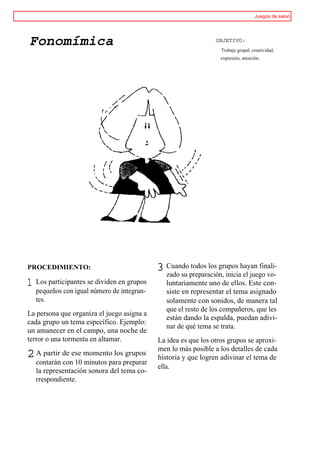 Juegos de salon




Fonomímica                                                       OBJETIVO:
                                                                   Trabajo grupal, creatividad,
                                                                   expresión, atención.




PROCEDIMIENTO:                               3 Cuandopreparación, iniciahayan finali-
                                               zado su
                                                       todos los grupos
                                                                         el juego vo-
1   Los participantes se dividen en grupos      luntariamente uno de ellos. Este con-
    pequeños con igual número de integran-      siste en representar el tema asignado
    tes.                                        solamente con sonidos, de manera tal
                                                que el resto de los compañeros, que les
La persona que organiza el juego asigna a
                                                están dando la espalda, puedan adivi-
cada grupo un tema específico. Ejemplo:
                                                nar de qué tema se trata.
un amanecer en el campo, una noche de
terror o una tormenta en altamar.            La idea es que los otros grupos se aproxi-
                                             men lo más posible a los detalles de cada
2 A partir de ese momento los grupos         historia y que logren adivinar el tema de
    contarán con 10 minutos para preparar
                                             ella.
    la representación sonora del tema co-
    rrespondiente.
 