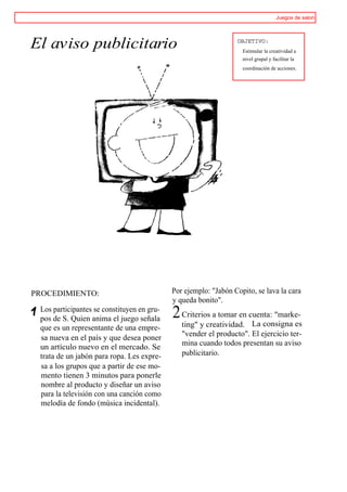 Juegos de salon




El aviso publicitario                                            OBJETIVO:
                                                                   Estimular la creatividad a
                                                                   nivel grupal y facilitar la
                                                                   coordinación de acciones.




PROCEDIMIENTO:                              Por ejemplo: "Jabón Copito, se lava la cara
                                            y queda bonito".
 Los participantes se constituyen en gru-
 pos de S. Quien anima el juego señala      2 Criterios a tomar en cuenta: "marke-
                                                                    La consigna es
 que es un representante de una empre-         ting" y creatividad.
                                               "vender el producto". El ejercicio ter-
 sa nueva en el país y que desea poner
                                               mina cuando todos presentan su aviso
 un artículo nuevo en el mercado. Se
 trata de un jabón para ropa. Les expre-       publicitario.
 sa a los grupos que a partir de ese mo-
 mento tienen 3 minutos para ponerle
 nombre al producto y diseñar un aviso
 para la televisión con una canción como
 melodía de fondo (música incidental).
 
