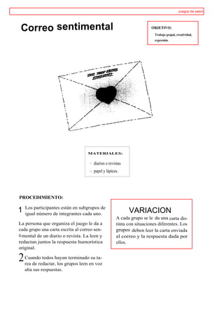 Juegos de salon




 Correo sentimental                                                   OBJETIVO:
                                                                        Trabajo grupal, creatividad,
                                                                        expresión.




                                   MATERIALES:


                                      diarios o revistas
                                      papel y lápices.




PROCEDIMIENTO:

    Los participantes están en subgrupos de
1   igual número de integrantes cada uno.                  VARIACION
                                                    A cada grupo se le da una carta dis-
La persona que organiza el juego le da a            tinta con situaciones diferentes. Los
cada grupo una carta escrita al correo sen-         grupos deben leer la carta enviada
ti mental de un diario o revista. La leen y         al correo y la respuesta dada por
redactan juntos la respuesta humorística            ellos.
original.

2   Cuando todos hayan terminado su ta-
    rea de redactar, los grupos leen en voz
    alta sus respuestas.
 