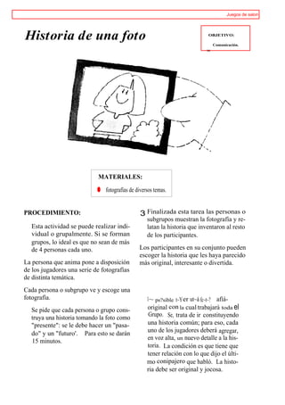 Juegos de salon




Historia de una foto                                                         OBJETIVO:

                                                                                Comunicación.
                                                                           ~w




                            MATERIALES:

                            ® fotografías de diversos temas.


PROCEDIMIENTO:                                 3 Finalizada esta tarea las personas o
                                                   subgrupos muestran la fotografía y re-
  Esta actividad se puede realizar indi-           latan la historia que inventaron al resto
  vidual o grupalmente. Si se forman               de los participantes.
  grupos, lo ideal es que no sean de más
  de 4 personas cada uno.                      Los participantes en su conjunto pueden
                                               escoger la historia que les haya parecido
La persona que anima pone a disposición        más original, interesante o divertida.
de los jugadores una serie de fotografías
de distinta temática.
Cada persona o subgrupo ve y escoge una
fotografía.                                        1~ ps?sible t~Y er ut~á fc~t~? afíá-
  Se pide que cada persona o grupo cons-           original con la cual trabajará toda el
                                                    Grupo. Se, trata de ir constituyendo
  truya una historia tomando la foto como
  "presente": se le debe hacer un "pasa-           una historia común; para eso, cada
                                                   uno de los jugadores deberá agregar,
  do" y un "futuro'. Para esto se darán
                                                   en voz alta, un nuevo detalle a la his-
  15 minutos.
                                                   toria. La condición es que tiene que
                                                   tener relación con lo que dijo el últi-
                                                   mo conipajero que habló. La histo-
                                                   ria debe ser original y jocosa.
 