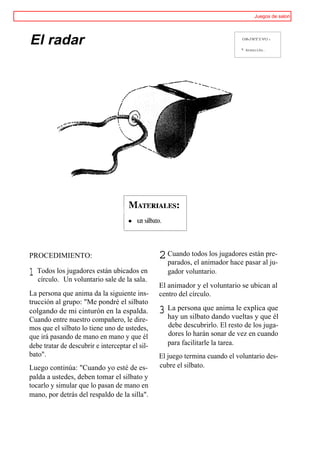 Juegos de salon




El radar                                                                      OBJETIVO:


                                                                              ® Atención.




PROCEDIMIENTO:                                   2 Cuando todos los jugadorespasar alpre-
                                                   parados, el animador hace
                                                                              están
                                                                                      ju-
1 Todos losUn voluntario sale de la sala.
  círculo.
            jugadores están ubicados en             gador voluntario.
                                                 El animador y el voluntario se ubican al
La persona que anima da la siguiente ins-        centro del círculo.
trucción al grupo: "Me pondré el silbato
colgando de mi cinturón en la espalda.           3 La persona quedando vueltas y que él
                                                   hay un silbato
                                                                  anima le explica que
Cuando entre nuestro compañero, le dire-
mos que el silbato lo tiene uno de ustedes,         debe descubrirlo. El resto de los juga-
que irá pasando de mano en mano y que él            dores lo harán sonar de vez en cuando
debe tratar de descubrir e interceptar el sil-      para facilitarle la tarea.
bato".                                           El juego termina cuando el voluntario des-
Luego continúa: "Cuando yo esté de es-           cubre el silbato.
palda a ustedes, deben tomar el silbato y
tocarlo y simular que lo pasan de mano en
mano, por detrás del respaldo de la silla".
 