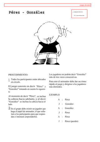 Juegos de salon




Pérez - González                                                           / OBJETIVO:

                                                                             ® Concentración.




PROCEDIMIENTO:                                  Los jugadores no podrán decir "González"
                                                más de tres veces consecutivas.
    Todos los participantes están ubicados
1   en círculo.                                 Para esto el animador debe dar un ritmo
                                                rápido al juego y dirigirse a los jugadores
El juego consiste en decir "Pérez" y            más distraídos.
"González" tomando en cuenta lo siguien-
te:
                                                EJEMPLO
Al momento de decir "Pérez", se inclina
la cabeza hacia adelante, y al decir                      A       Pérez
"González" se inclina la cabeza hacia el
lado.                                                      J      González
2 En el grupo debe existir un jugador que                 A       González
    haga el papel de animador, el que seña-                J      Pérez
    lará a los participantes para que respon-
    dan e intentará sorprenderlos.                        A       Pérez
                                                           J      Pérez (perdió)
 