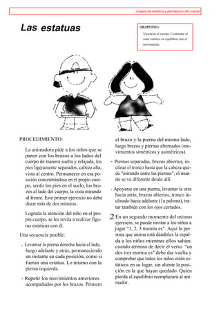 Juegos de estatica y percepcion del cuerpo




Las estatuas                                                    OBJETIVO:
                                                                  Vivenciar el cuerpo. Contrastar el
                                                                  estar estático en equilibrio con el
                                                                  movimiento.




PROCEDIMIENTO:                                     el brazo y la pierna del mismo lado,
                                                   luego brazos y piernas alternados (mo-
    La animadora pide a los niños que se           vimientos simétricos y asimétricos).
    paren con los brazos a los lados del
    cuerpo de manera suelta y relajada, los      - Piernas separadas, brazos abiertos, in-
    pies ligeramente separados, cabeza alta,       clinar el tronco hasta que la cabeza que-
    vista al centro. Permanecer en esa po-         de "mirando entre las piernas", el mun-
    sición concentrándose en el propio cuer-       do se ve diferente desde allí.
    po, sentir los pies en el suelo, los bra-
                                                 - Apoyarse en una pierna, levantar la otra
    zos al lado del cuerpo, la vista mirando
                                                    hacia atrás, brazos abiertos, tronco in-
    al frente. Este primer ejercicio no debe
                                                    clinado hacia adelante (1a paloma), tra-
    durar más de dos minutos.
                                                    tar también con los ojos cerrados.
    Lograda la atención del niño en el pro-
    pio cuerpo, se les invita a realizar figu-   ,2 En un segundo momento del mismo
                                                   ejercicio, se puede invitar a los niños a
    ras estáticas con él.
                                                   jugar "1, 2, 3 momia es". Aquí la per
Una secuencia posible:                             sona que anima está dándoles la espal-
                                                   da a los niños mientras ellos saltan;
-   Levantar la pierna derecha hacia el lado,      cuando termina de decir el verso "un
    luego adelante y atrás, permaneciendo          dos tres momia es" debe dar vuelta y
    un instante en cada posición, como si          comprobar que todos los niños estén es-
    fueran una estatua. Lo mismo con la            táticos en su lugar, sin alterar la posi-
    pierna izquierda.                              ción en la que hayan quedado. Quien
- Repetir los movimientos anteriores               pierda el equilibrio reemplazará al ani-
  acompañados por los brazos. Primero              mador.
 
