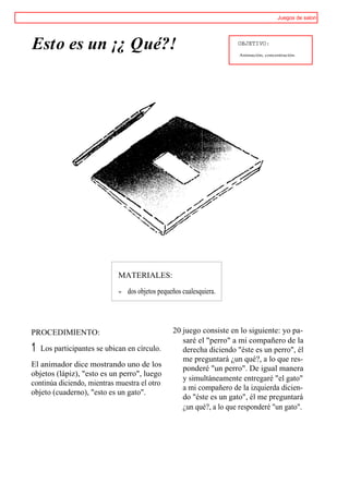 Juegos de salon




Esto es un ¡¿ Qué?!                                                    OBJETIVO:
                                                                       Animación, concentración.




                             MATERIALES:
                             w   dos objetos pequeños cualesquiera.




PROCEDIMIENTO:                                    20 juego consiste en lo siguiente: yo pa-
                                                     saré el "perro" a mi compañero de la
1   Los participantes se ubican en círculo.          derecha diciendo "éste es un perro", él
                                                     me preguntará ¿un qué?, a lo que res-
El animador dice mostrando uno de los                ponderé "un perro". De igual manera
objetos (lápiz), "esto es un perro", luego
                                                     y simultáneamente entregaré "el gato"
continúa diciendo, mientras muestra el otro
                                                     a mi compañero de la izquierda dicien-
objeto (cuaderno), "esto es un gato".
                                                     do "éste es un gato", él me preguntará
                                                     ¿un qué?, a lo que responderé "un gato".
 