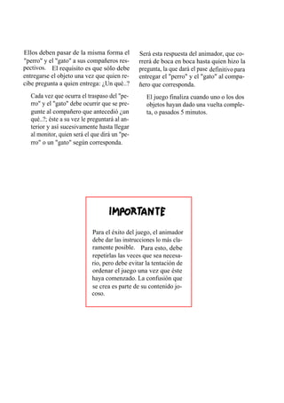 Ellos deben pasar de la misma forma el         Será esta respuesta del animador, que co-
"perro" y el "gato" a sus compañeros res-      rrerá de boca en boca hasta quien hizo la
pectivos. El requisito es que sólo debe        pregunta, la que dará el pase definitivo para
entregarse el objeto una vez que quien re-     entregar el "perro" y el "gato" al compa-
cibe pregunta a quien entrega: ¿Un qué..?      ñero que corresponda.
  Cada vez que ocurra el traspaso del "pe-        El juego finaliza cuando uno o los dos
  rro" y el "gato" debe ocurrir que se pre-       objetos hayan dado una vuelta comple-
  gunte al compañero que antecedió ¿un            ta, o pasados 5 minutos.
  qué..?; éste a su vez le preguntará al an-
  terior y así sucesivamente hasta llegar
  al monitor, quien será el que dirá un "pe-
  rro" o un "gato" según corresponda.




                            Para el éxito del juego, el animador
                            debe dar las instrucciones lo más cla-
                            ramente posible. Para esto, debe
                            repetirlas las veces que sea necesa-
                            rio, pero debe evitar la tentación de
                            ordenar el juego una vez que éste
                            haya comenzado. La confusión que
                            se crea es parte de su contenido jo-
                            coso.
 