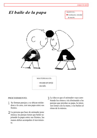 Juegos de salon




El baile de la papa                                                 OBJETIVO:
                                                                    ® Coordinación, velocidad
                                                                      de reacción.




                                 MATERIALES:

                                    una papa por pareja
                                    una radio.




PROCEDIMIENTO:                                 3 La idealos ritmos e irá eliminandocam-
                                                 biando
                                                         es que el animador vaya
                                                                                    a las
1 dose a la cara, con y se papa entre sus
  Se forman parejas
                      una
                           ubican mirán-          parejas que pierdan su papa, la inten-
                                                  ten tomar con la mano, o no bailen al
   frentes.                                       ritmo de la música.

2 La persona parejas tienen que bailar su-
  música; las
              que hace de animador pone

  jetando la papa entre sus frentes, las
  manos deben acompañar el movimien-
  to.
 