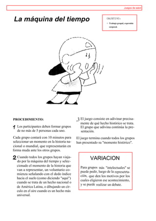 Juegos de salon




La máquina del tiempo                                            OBJETIVO:
                                                                 > Trabajo grupal, expresión
                                                                   corporal.




PROCEDIMIENTO:                              ,3 El juego consiste en adivinar precisa-
                                              mente de qué hecho histórico se trata.
   Los participantes deben formar grupos      El grupo que adivina continúa la pre-
   de no más de 5 personas cada uno.          sentación.
Cada grupo contará con 10 minutos para      El juego termina cuando todos los grupos
seleccionar un momento en la historia na-   han presentado su "momento histórico".
cional o mundial, que representarán en
forma muda ante los otros grupos.
  Cuando todos los grupos hayan viaja-               VARIACION
  do por la máquina del tiempo y selec-
  cionado el momento de la historia que       Para grupos tnás "intelectuales" se
  van a representar, un voluntario co-        puede pedir, luego de la represetrta-
  mienza señalando con el dedo índice         ción, que den los motivos por los
  hacia el suelo (como diciendo "aquí")
                                              cuales eligieron ese acontecimiento,
  cuando se trata de un hecho nacional o
                                              y se puede realizar un debate.
  de América Latina, o dibujando un cír-
  culo en el aire cuando es un hecho más
  universal.
 