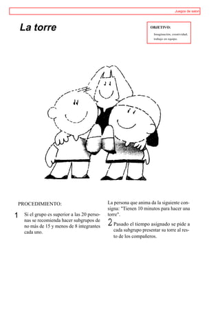 Juegos de salon




    La torre                                                        OBJETIVO:
                                                                      Imaginación, creatividad,
                                                                      trabajo en equipo.




PROCEDIMIENTO:                                 La persona que anima da la siguiente con-
                                               signa: "Tienen 10 minutos para hacer una
1    Si el grupo es superior a las 20 perso-   torre".
     nas se recomienda hacer subgrupos de
     no más de 15 y menos de 8 integrantes     2 Pasado el tiempo asignado se pide a
                                                 cada subgrupo presentar su torre al res-
     cada uno.
                                                  to de los compañeros.
 